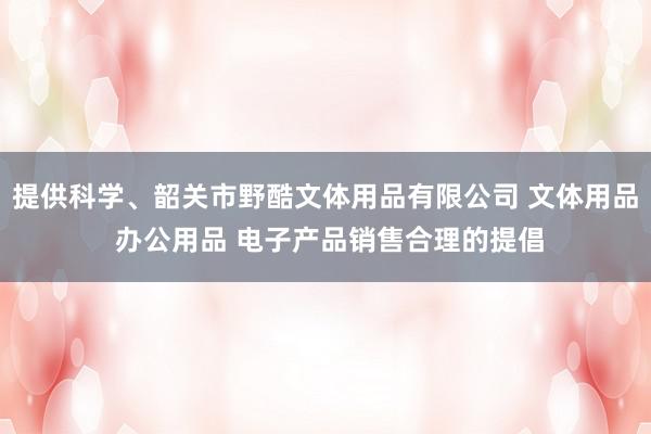 提供科学、韶关市野酷文体用品有限公司 文体用品 办公用品 电子产品销售合理的提倡