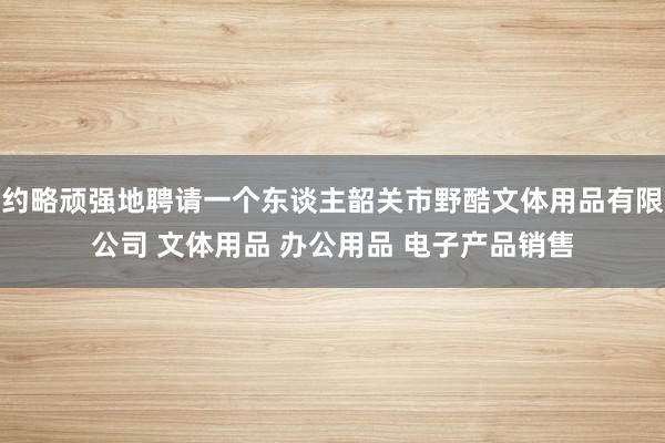 约略顽强地聘请一个东谈主韶关市野酷文体用品有限公司 文体用品 办公用品 电子产品销售