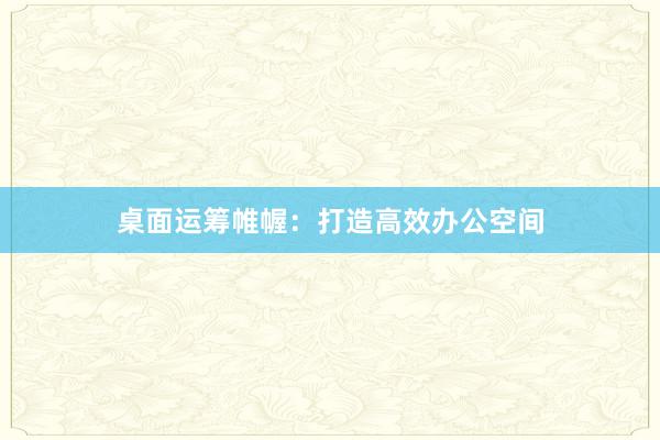 桌面运筹帷幄：打造高效办公空间